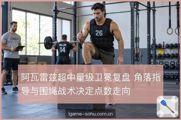 阿瓦雷兹超中量级卫冕复盘 角落指导与围绳战术决定点数走向