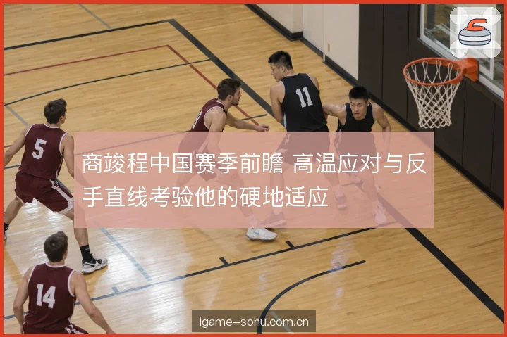 商竣程中国赛季前瞻 高温应对与反手直线考验他的硬地适应